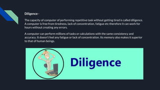 Diligence -
The capacity of computer of performing repetitive task without getting tired is called diligence.
A computer is free from tiredness, lack of concentration, fatigue etc therefore it can work for
hours without creating any errors.
A computer can perform millions of tasks or calculations with the same consistency and
accuracy. It doesn’t feel any fatigue or lack of concentration. Its memory also makes it superior
to that of human beings.
 