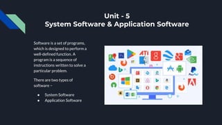 Unit - 5
System Software & Application Software
Software is a set of programs,
which is designed to perform a
well-defined function. A
program is a sequence of
instructions written to solve a
particular problem.
There are two types of
software −
● System Software
● Application Software
 