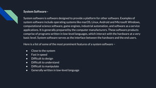 System Software -
System software is software designed to provide a platform for other software. Examples of
system software include operating systems like macOS, Linux, Android and Microsoft Windows,
computational science software, game engines, industrial automation, and software as a service
applications. It is generally prepared by the computer manufacturers. These software products
comprise of programs written in low-level languages, which interact with the hardware at a very
basic level. System software serves as the interface between the hardware and the end users.
Here is a list of some of the most prominent features of a system software −
● Close to the system
● Fast in speed
● Difficult to design
● Difficult to understand
● Difficult to manipulate
● Generally written in low-level language
 