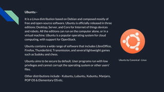 Ubuntu -
It is a Linux distribution based on Debian and composed mostly of
free and open-source software. Ubuntu is officially released in three
editions: Desktop, Server, and Core for Internet of things devices
and robots. All the editions can run on the computer alone, or in a
virtual machine. Ubuntu is a popular operating system for cloud
computing, with support for OpenStack.
Ubuntu contains a wide range of software that includes LibreOffice,
Firefox, Thunderbird, Transmission, and several lightweight games
such as Sudoku and chess.
Ubuntu aims to be secure by default. User programs run with low
privileges and cannot corrupt the operating system or other users'
files.
Other distributions include - Kubuntu, Lubuntu, Xubuntu, Manjaro,
POP OS & Elementary OS etc.
Ubuntu by Canonical - Linux
 