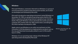 Windows -
Microsoft Windows, commonly referred to as Windows, is a group of
several proprietary graphical operating system families, all of which
are developed and marketed by Microsoft.
Microsoft introduced an operating environment named Windows on
November 20, 1985, as a graphical operating system shell for MS-
DOS in response to the growing interest in graphical user interfaces
(GUIs). Microsoft Windows came to dominate the world's personal
computer (PC) market with over 90% market share, overtaking Mac
OS, which had been introduced in 1984.
Apple came to see Windows as an unfair encroachment on their
innovation in GUI development as implemented on products such as
the Lisa and Macintosh (eventually settled in court in Microsoft's
favor in 1993).
Windows 11 is an upcoming major release of the Windows NT
operating system developed by Microsoft.
Windows 10 by Microsoft - MS
Windows NT
 