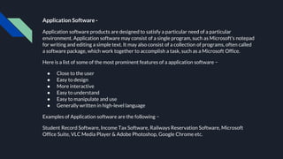 Application Software -
Application software products are designed to satisfy a particular need of a particular
environment. Application software may consist of a single program, such as Microsoft's notepad
for writing and editing a simple text. It may also consist of a collection of programs, often called
a software package, which work together to accomplish a task, such as a Microsoft Office.
Here is a list of some of the most prominent features of a application software −
● Close to the user
● Easy to design
● More interactive
● Easy to understand
● Easy to manipulate and use
● Generally written in high-level language
Examples of Application software are the following −
Student Record Software, Income Tax Software, Railways Reservation Software, Microsoft
Office Suite, VLC Media Player & Adobe Photoshop, Google Chrome etc.
 