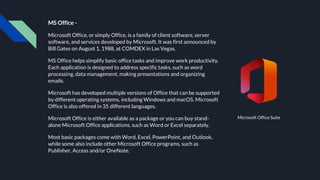 MS Office -
Microsoft Office, or simply Office, is a family of client software, server
software, and services developed by Microsoft. It was first announced by
Bill Gates on August 1, 1988, at COMDEX in Las Vegas.
MS Office helps simplify basic office tasks and improve work productivity.
Each application is designed to address specific tasks, such as word
processing, data management, making presentations and organizing
emails.
Microsoft has developed multiple versions of Office that can be supported
by different operating systems, including Windows and macOS. Microsoft
Office is also offered in 35 different languages.
Microsoft Office is either available as a package or you can buy stand-
alone Microsoft Office applications, such as Word or Excel separately.
Most basic packages come with Word, Excel, PowerPoint, and Outlook,
while some also include other Microsoft Office programs, such as
Publisher, Access and/or OneNote.
Microsoft Office Suite
 
