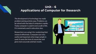 Unit - 6
Applications of Computer for Research
The development of technology has made
problem solving activity easy. Problems can
be solved with the help of computers rapidly.
Today computer is used in every walk of life.
It is immensely used in education also.
Researchers are using it for conducting their
research effectively. Computers are very
useful and important when large sample in
used. It saves the time of researcher and
gives more accurate and fast results.
 