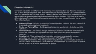 Computers in Research -
Computers are used in scientific research immensely and it is an important tool. Research process can
also be done through computers. It has many different types of storage devices. Data can be used from
these storage devices and retrieved later on. There are various steps necessary to effectively carry out
research and the desired sequencing of these steps in the research process . This data can be used for
different phases of research process. Research process has five major phases. Computer can be used in
these following phases -
● Conceptual Phase - Includes formulation of research problem, review of literature, theoretical
framework and formulation of hypothesis.
● Design and Planning Phase - Deciding population sample, questionnaire designing and data
collection.
● Empirical Phase - Used for data storage, data analysis, scientific simulations, instrumentation
control and knowledge sharing. Necessary corrections are made or edited whenever it is
required.
● Data Analysis - These softwares help in using the techniques for analysis like average,
percentage and correlation etc. These softwares are SPSS, STATA, Sysat etc.
● Research Dissemination - After interpretation, computer helps is converting the results into a
research article or report which can be published. It can be written in a word format or in a PDF
format. Article can be stored or published on website.
 