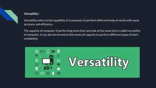 Versatility -
Versatility refers to the capability of a computer to perform different kinds of works with same
accuracy and efficiency.
The capacity of computer of performing more than one task at the same time is called versatility
of computer. It can also be termed as the means of capacity to perform different types of work
completely.
 