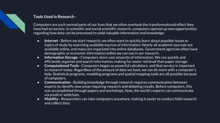 Tools Used in Research -
Computers are such normal parts of our lives that we often overlook the transformational effect they
have had on society. In scientific and social scientific research, computers opened up new opportunities
regarding how data can be processed to yield valuable information and knowledge.
● Internet - Before we start research, we often want to quickly learn about possible issues or
topics of study by searching available sources of information. Nearly all academic journals are
available online, and many are organized into online databases. Government agencies often have
demographic or economic information online we can use in our research.
● Information Storage - Computers store vast amounts of information. We can quickly and
efficiently organize and search information, making for easier retrieval than paper storage.
● Computational Tools - Computers began as powerful calculators, and that service is important
to research today. Regardless of the amount of data we have, we can do more with a computer's
help. Statistical programs, modeling programs and spatial mapping tools are all possible because
of computers.
● Communication - Building knowledge through research requires communication between
experts to identify new areas requiring research and debating results. Before computers, this
was accomplished through papers and workshops. Now, the world’s experts can communicate
via email or webchats.
● Mobility - Researchers can take computers anywhere, making it easier to conduct field research
and collect data.
 