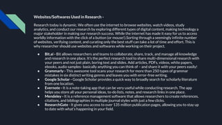 Websites/Softwares Used in Research -
Research today is dynamic. We often use the internet to browse websites, watch videos, study
analytics, and conduct our research by exploring different types of digital content, making technology a
major stakeholder in making our research success. While the internet has made it easy for us to access
worldly information with the click of a button (or mouse!).Sorting through a seemingly infinite number
of websites, verifying content, and curating only the best stuff can take a lot of time and effort. This is
why researcher should use websites and softwares while working on their project.
● Bit.ai - Bit allows researchers and teams to collaborate, share, track, and manage all knowledge
and research in one place. It’s the perfect research tool to share multi-dimensional research with
your peers and not just plain, boring text and slides. Add articles, PDFs, videos, white papers,
ebooks, audio samples- basically anything you can think of – and share it with your peers easily!
● Grammarly - This awesome tool scans your research for more than 250 types of grammar
mistakes in six distinct writing genres and leaves you with error-free writing.
● Google Scholar - Google Scholar provides a quick way to broadly search for scholarly literature
from one location.
● Evernote - It is a note-taking app that can be very useful while conducting research. The app
helps you store all your personal ideas, to-do lists, notes, and research links in one place.
● Mendeley - It is a reference management software that allows researchers to create references,
citations, and bibliographies in multiple journal styles with just a few clicks.
● ResearchGate - It gives you access to over 135 million publication pages, allowing you to stay up
to date with what’s happening in your field.
 