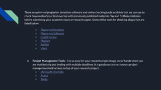 There are plenty of plagiarism detection software and online checking tools available that we can use to
check how much of your text overlap with previously published materials. We can fix these mistakes
before submitting your academic essay or research paper. Some of the tools for checking plagiarism are
listed below.
○ Plagiarism Detector
○ Plagiarism Software
○ DupliChecker
○ Plagium
○ Scribbr
○ Viper
● Project Management Tools - It is so easy for your research project to go out of hands when you
are multitasking and dealing with multiple deadlines. It is good practice to choose a project
management tool to keep on top of your research project.
○ Microsoft OneNote
○ Asana
○ Trello
 