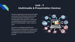 Unit - 7
Multimedia & Presentation Devices
The term multimedia comes from the English
word and refers to all types of devices that
provide information through the use of
several media at the same time . In this way,
a multimedia presentation can be found in
the form of photographs , videos, audios or
texts.
This term is completely related to the
different devices that allow to communicate
a multimedia presentation through physical
and digital resources that these devices
possess.
 