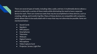 There are several types of media, including video, audio, and text. A multimedia device allows a
person to deal with a variety of these media while eliminating the need to have a separate
device for each. There are numerous tasks that may be accomplished on these devices, such as
creating, editing, and transferring files. Many of these devices are compatible with computers,
which allows them to be easily dealt with in ways that may not otherwise be possible. Some are
mentioned below -
● Sound Cards
● Speakers
● MP3 players
● Smartphones
● Television
● Webcam
● Digital Camera
● Microphone
● Video Capture Card
● Projector, Screen, Light Pen
 