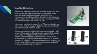 Sound Card & Speakers -
Sound cards are used to record and playback analog audio, and
most can also play back digital audio sources as well. When
recording analog audio sources such as CDs, line in or
microphone in, sound cards digitize the audio at varying sample
rates and store files in either uncompressed forms such as WAV
or compressed forms such as WMA or MP3.
Most recent sound cards support 5.1 or 7.1 surround audio, and
many sound cards also support digital stereo or surround audio
playback standards via SPDIF ports.
Computer speakers, or multimedia speakers, are speakers sold
for use with computers, although usually capable of other audio
uses, e.g. for an MP3 player. Most such speakers have an
internal amplifier and consequently require a power source,
which may be by a mains power supply often via an AC adapter,
batteries, or a USB port. The signal input connector is often a 3.5
mm jack plug; RCA connectors are sometimes used, and a USB
port may supply both signal and power.
 