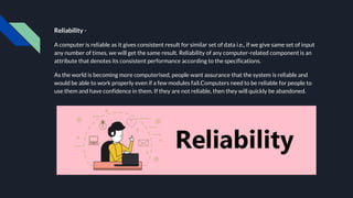 Reliability -
A computer is reliable as it gives consistent result for similar set of data i.e., if we give same set of input
any number of times, we will get the same result. Reliability of any computer-related component is an
attribute that denotes its consistent performance according to the specifications.
As the world is becoming more computerised, people want assurance that the system is reliable and
would be able to work properly even if a few modules fail.Computers need to be reliable for people to
use them and have confidence in them. If they are not reliable, then they will quickly be abandoned.
 