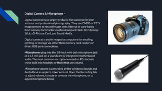 Digital Camera & Microphone -
Digital cameras have largely replaced film cameras for both
amateur and professional photography. They use CMOS or CCD
image sensors to record images onto internal or card-based
flash memory form factors such as Compact Flash, SD, Memory
Stick, xD-Picture Card, and Smart Media.
Digital cameras transfer images to computers for emailing,
printing, or storage via either flash memory card readers or
direct USB port connections.
Microphones plug into the 1/8-inch mini-jack microphone jack
or a 3.5 mm jack on a sound card or integrated motherboard
audio. The most common microphones used on PCs include
those built into headsets or those that use a stand.
Microphone volume is controlled by the Windows Sounds and
Audio Devices applet's mixer control. Open the Recording tab
to adjust volume, to mute or unmute the microphone, or to
adjust microphone boost.
 