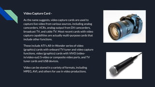 Video Capture Card -
As the name suggests, video capture cards are used to
capture live video from various sources, including analog
camcorders, VCRs, analog output from DV camcorders,
broadcast TV, and cable TV. Most recent cards with video
capture capabilities are actually multi-purpose cards that
include other functions.
These include ATI's All-in-Wonder series of video
(graphics) cards with onboard TV tuner and video capture
functions, video (graphics) cards with VIVO (video-
in/video-out) S-video or composite video ports, and TV
tuner cards and USB devices.
Video can be stored in a variety of formats, including
MPEG, AVI, and others for use in video productions.
 