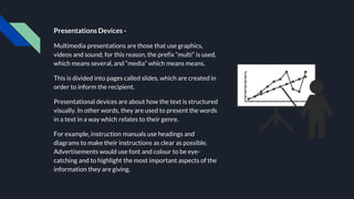 Presentations Devices -
Multimedia presentations are those that use graphics,
videos and sound; for this reason, the prefix “multi” is used,
which means several, and “media” which means means.
This is divided into pages called slides, which are created in
order to inform the recipient.
Presentational devices are about how the text is structured
visually. In other words, they are used to present the words
in a text in a way which relates to their genre.
For example, instruction manuals use headings and
diagrams to make their instructions as clear as possible.
Advertisements would use font and colour to be eye-
catching and to highlight the most important aspects of the
information they are giving.
 