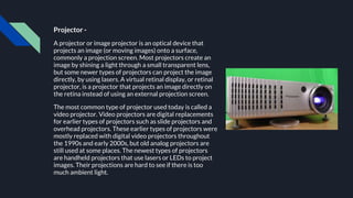 Projector -
A projector or image projector is an optical device that
projects an image (or moving images) onto a surface,
commonly a projection screen. Most projectors create an
image by shining a light through a small transparent lens,
but some newer types of projectors can project the image
directly, by using lasers. A virtual retinal display, or retinal
projector, is a projector that projects an image directly on
the retina instead of using an external projection screen.
The most common type of projector used today is called a
video projector. Video projectors are digital replacements
for earlier types of projectors such as slide projectors and
overhead projectors. These earlier types of projectors were
mostly replaced with digital video projectors throughout
the 1990s and early 2000s, but old analog projectors are
still used at some places. The newest types of projectors
are handheld projectors that use lasers or LEDs to project
images. Their projections are hard to see if there is too
much ambient light.
 