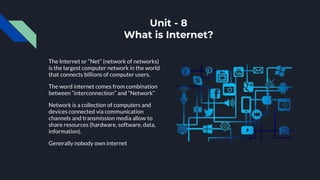 Unit - 8
What is Internet?
The Internet or “Net” (network of networks)
is the largest computer network in the world
that connects billions of computer users.
The word internet comes from combination
between “interconnection” and “Network”
Network is a collection of computers and
devices connected via communication
channels and transmission media allow to
share resources (hardware, software, data,
information).
Generally nobody own internet
 