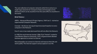 The vast collection of computer networks which form and act as a
single huge networks for transport of data and messages across
distances which can be anywhere from the same office to anywhere in
the world.
Brief History -
ARPA – Advanced Research Project Agency. 1969 Jan 2 – started an
experimental Computer Network.
Concept – No Server, but equal importance/participation to every
computer in the Network.
Even if, one or two node destroyed that will not affect the Network.
In 1982 the word internet started. 1986: First “freenet” created in
Case Western Reserve University. 1991: US government allowed
business agencies to connect to internet.
Now all peoples can connect to internet and improve their life and
work quality. The internet support various aspects in our life.
 