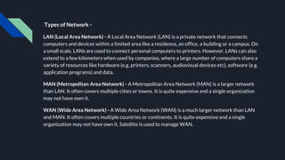 Types of Network -
LAN (Local Area Network) - A Local Area Network (LAN) is a private network that connects
computers and devices within a limited area like a residence, an office, a building or a campus. On
a small scale, LANs are used to connect personal computers to printers. However, LANs can also
extend to a few kilometers when used by companies, where a large number of computers share a
variety of resources like hardware (e.g. printers, scanners, audiovisual devices etc), software (e.g.
application programs) and data.
MAN (Metropolitan Area Network) - A Metropolitan Area Network (MAN) is a larger network
than LAN. It often covers multiple cities or towns. It is quite expensive and a single organization
may not have own it.
WAN (Wide Area Network) - A Wide Area Network (WAN) is a much larger network than LAN
and MAN. It often covers multiple countries or continents. It is quite expensive and a single
organization may not have own it. Satellite is used to manage WAN.
 