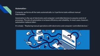 Automation -
Computer performs all the tasks automatically i.e. it performs tasks without manual
intervention.
Automation is the use of electronics and computer-controlled devices to assume control of
processes. The aim of automation is to boost efficiency and reliability. In most cases, however,
automation replaces labor.
It’s simply - “Replacing manual operations with electronics and computer-controlled devices.”
 