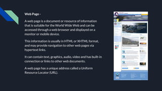 Web Page -
A web page is a document or resource of information
that is suitable for the World Wide Web and can be
accessed through a web browser and displayed on a
monitor or mobile device.
This information is usually in HTML or XHTML format,
and may provide navigation to other web pages via
hypertext links.
It can contain text, graphics, audio, video and has built-in
connection or links to other web documents.
A web page has a unique address called a Uniform
Resource Locator (URL).
 