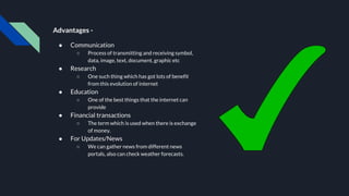 Advantages -
● Communication
○ Process of transmitting and receiving symbol,
data, image, text, document, graphic etc
● Research
○ One such thing which has got lots of benefit
from this evolution of internet
● Education
○ One of the best things that the internet can
provide
● Financial transactions
○ The term which is used when there is exchange
of money.
● For Updates/News
○ We can gather news from different news
portals, also can check weather forecasts.
 