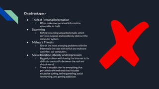 Disadvantages -
● Theft of Personal Information
○ Often makes our personal information
vulnerable to theft.
● Spamming
○ Refers to sending unwanted emails, which
serve no purpose and needlessly obstruct the
computer system.
● Malware Threats
○ One of the most annoying problems with the
Internet is the ease with which any malware
can infect our computers.
● Social Isolation,Obesity and Depression
○ Biggest problem with having the Internet is, its
ability to create rifts between the real and
virtual world.
○ There is an addiction for everything that
pertains to the web and that includes
excessive surfing, online gambling, social
networking, and gaming addiction.
 