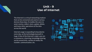 Unit - 9
Use of Internet
The Internet is a virtual networking medium
that can be connected and used on various
devices these days. It enables the users to
send, receive, collect, store, update, delete,
and many other operations of the data
across the world.
Internet usage is expanding its boundaries
every day, as the technological growth is
huge. A few of the Internet’s major uses are
e-commerce, e-learning, knowledge sharing,
social connectivity, variety of media, file
transfer, communication, etc.
 
