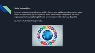 Social Networking -
Internet connects people online and enables them to form social groups. Information, Ideas,
views, and opinions on any social/political issues are exchanged. The political and social
organization makes use of this platform in promoting their interest among the public.
Eg. Facebook, Twitter, Instagram etc...
 