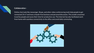 Collaboration -
Online chat tools like messenger, Skype, and other video conferencing tools help people to get
connected 24 x7 and have a hassle-free business and personal discussion. This avoids unwanted
travel by people and saves their time for productive use. The Internet has also facilitated work
from home with seamless connectivity to the office and avoid daily commuting.
 