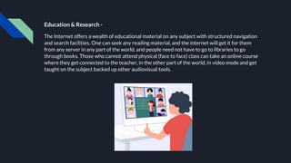 Education & Research -
The Internet offers a wealth of educational material on any subject with structured navigation
and search facilities. One can seek any reading material, and the internet will get it for them
from any server in any part of the world, and people need not have to go to libraries to go
through books. Those who cannot attend physical (face to face) class can take an online course
where they get connected to the teacher, in the other part of the world, in video mode and get
taught on the subject backed up other audiovisual tools.
 