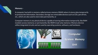 Memory -
A computer has built-in memory called primary memory (RAM) where it stores data temporarily
to process the information. Secondary storage are removable devices such as CDs, pen drives,
etc., which are also used to store data permanently, or
Computer memory is any physical device capable of storing information temporarily, like RAM
(random access memory), or permanently, like ROM (read-only memory). Memory devices
utilize integrated circuits and are used by operating systems, software, and hardware.
 