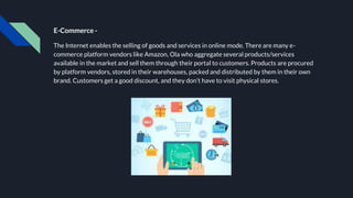 E-Commerce -
The Internet enables the selling of goods and services in online mode. There are many e-
commerce platform vendors like Amazon, Ola who aggregate several products/services
available in the market and sell them through their portal to customers. Products are procured
by platform vendors, stored in their warehouses, packed and distributed by them in their own
brand. Customers get a good discount, and they don’t have to visit physical stores.
 