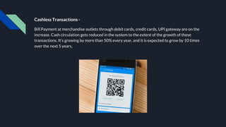 Cashless Transactions -
Bill Payment at merchandise outlets through debit cards, credit cards, UPI gateway are on the
increase. Cash circulation gets reduced in the system to the extent of the growth of these
transactions. It’s growing by more than 50% every year, and it is expected to grow by 10 times
over the next 5 years.
 