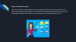 News / Weather Forecast -
The news and other happenings that may be on-going in different parts of the world in every
field. (entertainment, sports, politics etc). Weather forecasting is the application of science and
technology to predict the conditions of the atmosphere for a given location and time.
 