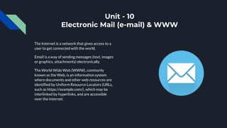 Unit - 10
Electronic Mail (e-mail) & WWW
The Internet is a network that gives access to a
user to get connected with the world.
Email is a way of sending messages (text, images
or graphics, attachments) electronically.
The World Wide Web (WWW), commonly
known as the Web, is an information system
where documents and other web resources are
identified by Uniform Resource Locators (URLs,
such as https://example.com/), which may be
interlinked by hyperlinks, and are accessible
over the Internet.
 