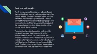 Electronic Mail (email) -
The first major use of the internet is Email. People
thronged to Email for sharing information, data files,
Photos, Videos, Business communications, and any
other files instantaneously with others. This had
enabled faster communication between people and
improve business efficiency. An email has reduced
the usage of paper considerably and reduced the
load on physical mail systems.
Though other latest collaboration tools provide
many rich features, they are not able to de-
popularize Email, and it still rules official and
personal communication. There are many free Email
websites offering mail services, and practically every
individual has an Email address and connected by
Email. Email concepts paved the way for developing
many innovative tools for improved collaboration.
 