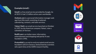 Examples (email) -
Gmail is a free email service provided by Google. As
of 2019, it had 1.5 billion active users worldwide.
Outlook.com is a personal information manager web
app from Microsoft consisting of webmail,
calendaring, contacts, and tasks services.
Yahoo! Mail is an email service launched on October
8, 1997, by the American company Yahoo!, now a
subsidiary of Verizon.
Rediff.com is an Indian news, information,
entertainment and shopping web portal. It was
founded in 1996.
ProtonMail is an end-to-end encrypted email service
founded in 2013 in Geneva, Switzerland by scientists
who spent time at the CERN research facility.
 