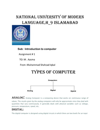 NATIONAL UNIVERSITY OF MODERN
       LANGUAGE,H_9 ISLAMABAD




       Sub: Introduction to computer
         Assignment # 1

         TO: M . Aasma

          From :Muhammad Shahzad Iqbal

                         Types of computer




analog:           Analog Computer is a computing device that works on continuous range of
values. The results given by the analog computers will only be approximate since they deal with
quantities that vary continuously. It generally deals with physical variables such as voltage,
pressure, temperature, speed, etc.

Digital:
The digital computer is designed using digital circuits in which there are two levels for an input
 