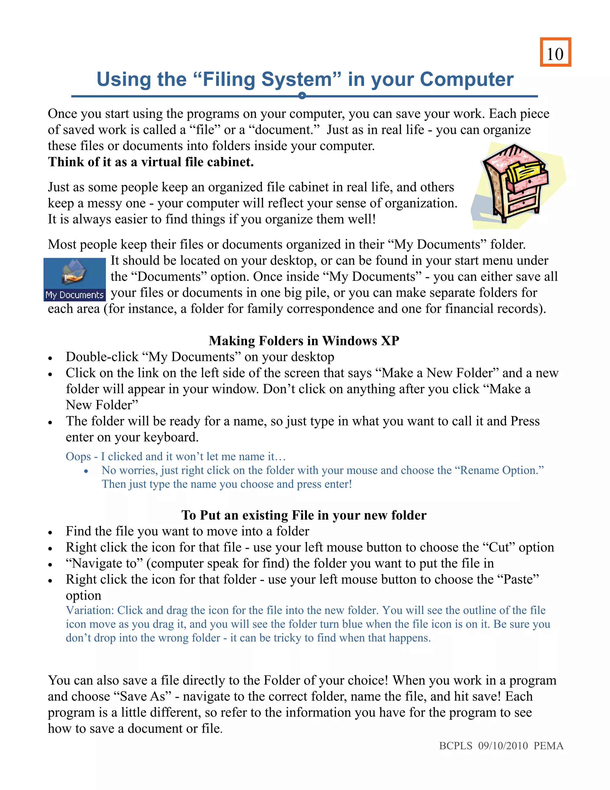 10
Using the “Filing System” in your Computer
Once you start using the programs on your computer, you can save your work. Each piece
of saved work is called a “file” or a “document.” Just as in real life - you can organize
these files or documents into folders inside your computer.
Think of it as a virtual file cabinet.
Just as some people keep an organized file cabinet in real life, and others
keep a messy one - your computer will reflect your sense of organization.
It is always easier to find things if you organize them well!
Most people keep their files or documents organized in their “My Documents” folder.
It should be located on your desktop, or can be found in your start menu under
the “Documents” option. Once inside “My Documents” - you can either save all
your files or documents in one big pile, or you can make separate folders for
each area (for instance, a folder for family correspondence and one for financial records).
Making Folders in Windows XP
• Double-click “My Documents” on your desktop
• Click on the link on the left side of the screen that says “Make a New Folder” and a new
folder will appear in your window. Don’t click on anything after you click “Make a
New Folder”
• The folder will be ready for a name, so just type in what you want to call it and Press
enter on your keyboard.
Oops - I clicked and it won’t let me name it…
• No worries, just right click on the folder with your mouse and choose the “Rename Option.”
Then just type the name you choose and press enter!
To Put an existing File in your new folder
• Find the file you want to move into a folder
• Right click the icon for that file - use your left mouse button to choose the “Cut” option
• “Navigate to” (computer speak for find) the folder you want to put the file in
• Right click the icon for that folder - use your left mouse button to choose the “Paste”
option
Variation: Click and drag the icon for the file into the new folder. You will see the outline of the file
icon move as you drag it, and you will see the folder turn blue when the file icon is on it. Be sure you
don’t drop into the wrong folder - it can be tricky to find when that happens.
You can also save a file directly to the Folder of your choice! When you work in a program
and choose “Save As” - navigate to the correct folder, name the file, and hit save! Each
program is a little different, so refer to the information you have for the program to see
how to save a document or file.
BCPLS 09/10/2010 PEMA
 