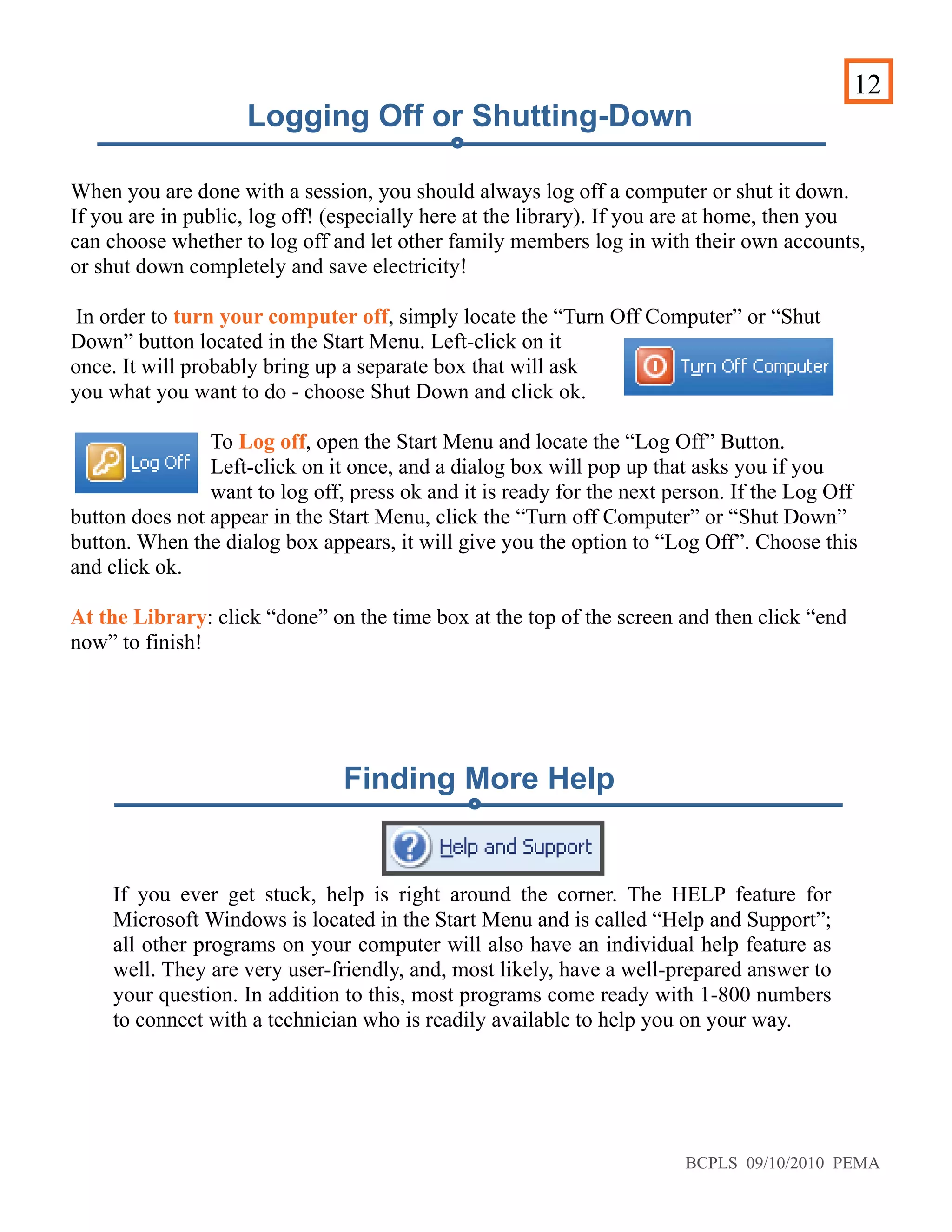 12
Logging Off or Shutting-Down
When you are done with a session, you should always log off a computer or shut it down.
If you are in public, log off! (especially here at the library). If you are at home, then you
can choose whether to log off and let other family members log in with their own accounts,
or shut down completely and save electricity!
In order to turn your computer off, simply locate the “Turn Off Computer” or “Shut
Down” button located in the Start Menu. Left-click on it
once. It will probably bring up a separate box that will ask
you what you want to do - choose Shut Down and click ok.
To Log off, open the Start Menu and locate the “Log Off” Button.
Left-click on it once, and a dialog box will pop up that asks you if you
want to log off, press ok and it is ready for the next person. If the Log Off
button does not appear in the Start Menu, click the “Turn off Computer” or “Shut Down”
button. When the dialog box appears, it will give you the option to “Log Off”. Choose this
and click ok.
At the Library: click “done” on the time box at the top of the screen and then click “end
now” to finish!
If you ever get stuck, help is right around the corner. The HELP feature for
Microsoft Windows is located in the Start Menu and is called “Help and Support”;
all other programs on your computer will also have an individual help feature as
well. They are very user-friendly, and, most likely, have a well-prepared answer to
your question. In addition to this, most programs come ready with 1-800 numbers
to connect with a technician who is readily available to help you on your way.
Finding More Help
BCPLS 09/10/2010 PEMA
 