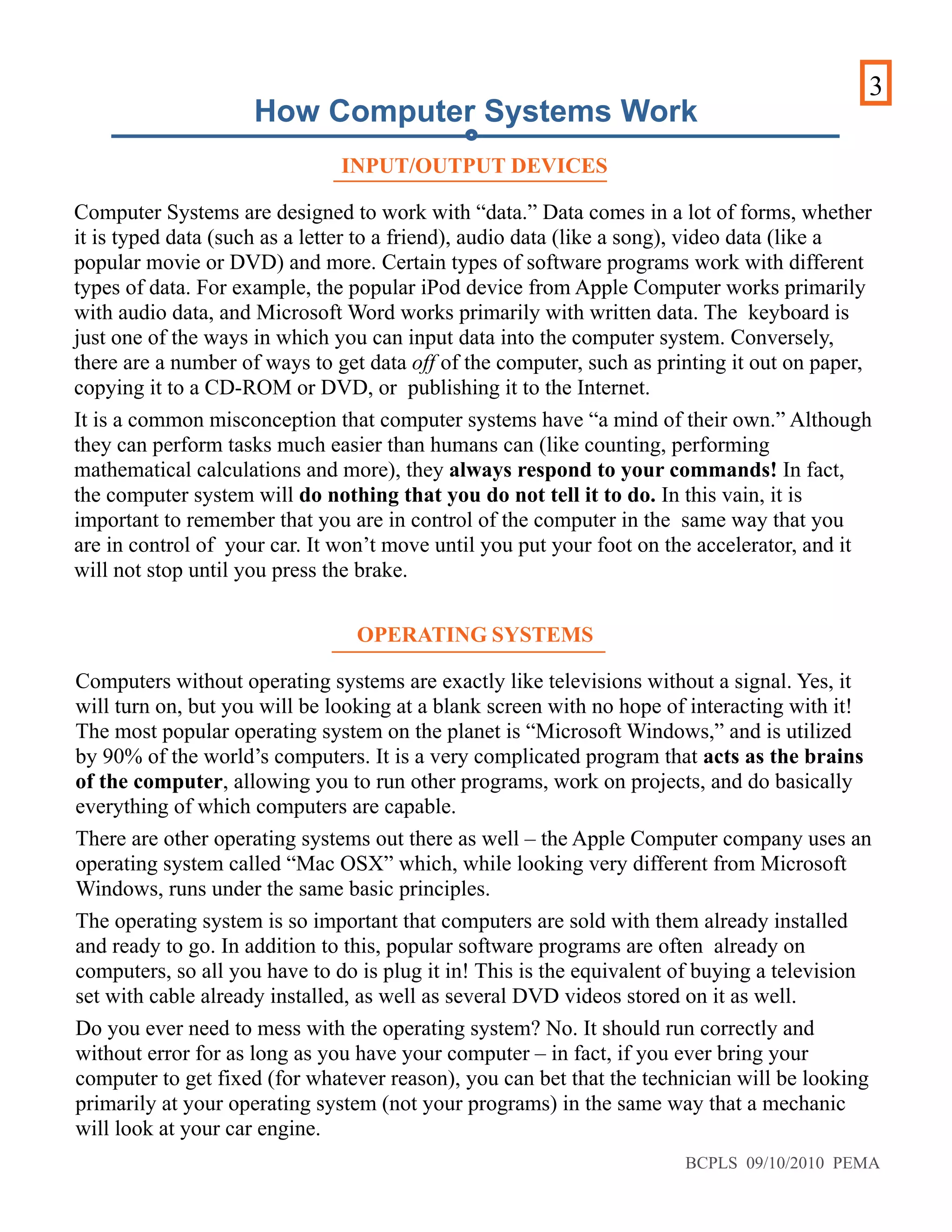 3
INPUT/OUTPUT DEVICES
Computer Systems are designed to work with “data.” Data comes in a lot of forms, whether
it is typed data (such as a letter to a friend), audio data (like a song), video data (like a
popular movie or DVD) and more. Certain types of software programs work with different
types of data. For example, the popular iPod device from Apple Computer works primarily
with audio data, and Microsoft Word works primarily with written data. The keyboard is
just one of the ways in which you can input data into the computer system. Conversely,
there are a number of ways to get data off of the computer, such as printing it out on paper,
copying it to a CD-ROM or DVD, or publishing it to the Internet.
It is a common misconception that computer systems have “a mind of their own.” Although
they can perform tasks much easier than humans can (like counting, performing
mathematical calculations and more), they always respond to your commands! In fact,
the computer system will do nothing that you do not tell it to do. In this vain, it is
important to remember that you are in control of the computer in the same way that you
are in control of your car. It won’t move until you put your foot on the accelerator, and it
will not stop until you press the brake.
How Computer Systems Work
OPERATING SYSTEMS
Computers without operating systems are exactly like televisions without a signal. Yes, it
will turn on, but you will be looking at a blank screen with no hope of interacting with it!
The most popular operating system on the planet is “Microsoft Windows,” and is utilized
by 90% of the world’s computers. It is a very complicated program that acts as the brains
of the computer, allowing you to run other programs, work on projects, and do basically
everything of which computers are capable.
There are other operating systems out there as well – the Apple Computer company uses an
operating system called “Mac OSX” which, while looking very different from Microsoft
Windows, runs under the same basic principles.
The operating system is so important that computers are sold with them already installed
and ready to go. In addition to this, popular software programs are often already on
computers, so all you have to do is plug it in! This is the equivalent of buying a television
set with cable already installed, as well as several DVD videos stored on it as well.
Do you ever need to mess with the operating system? No. It should run correctly and
without error for as long as you have your computer – in fact, if you ever bring your
computer to get fixed (for whatever reason), you can bet that the technician will be looking
primarily at your operating system (not your programs) in the same way that a mechanic
will look at your car engine.
BCPLS 09/10/2010 PEMA
 