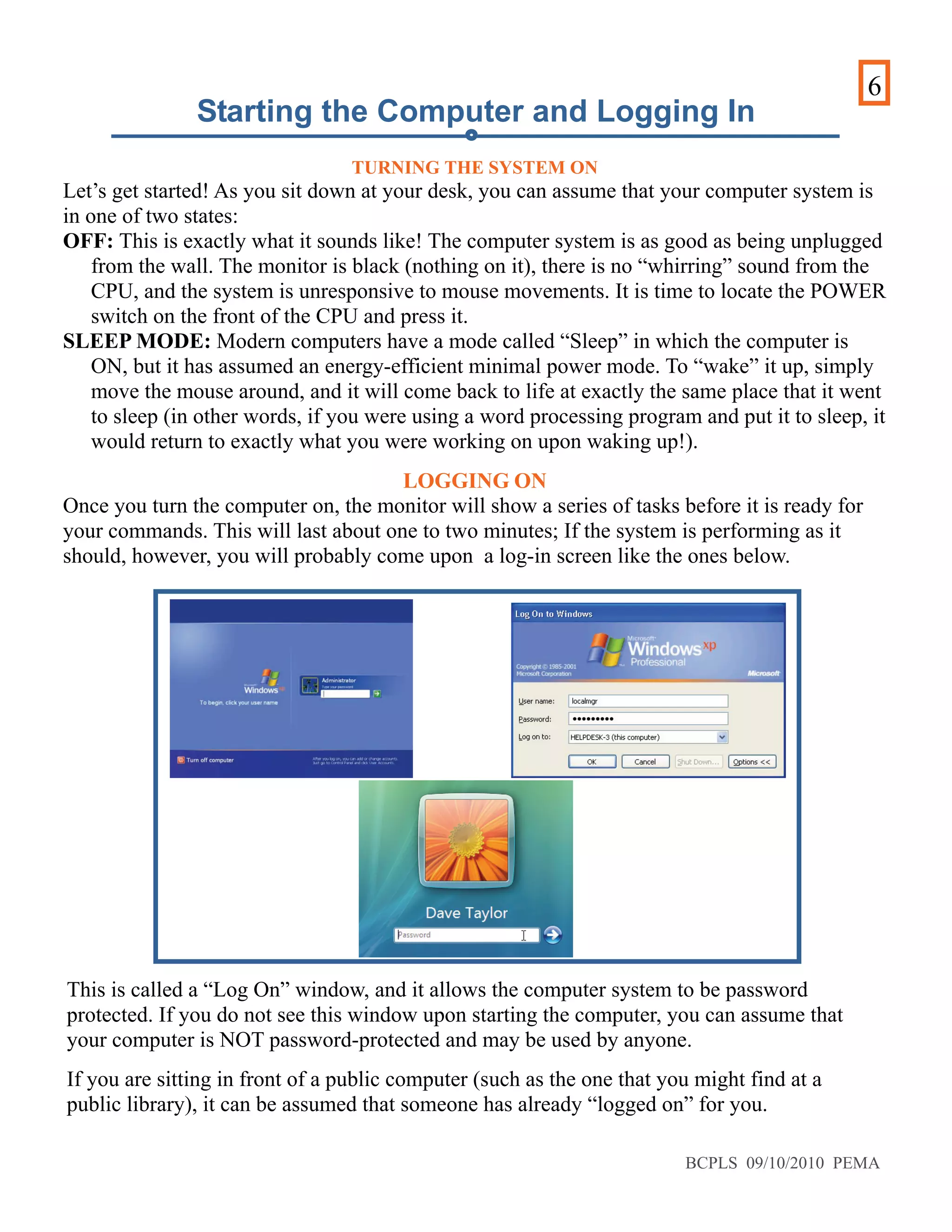 6
TURNING THE SYSTEM ON
Let’s get started! As you sit down at your desk, you can assume that your computer system is
in one of two states:
OFF: This is exactly what it sounds like! The computer system is as good as being unplugged
from the wall. The monitor is black (nothing on it), there is no “whirring” sound from the
CPU, and the system is unresponsive to mouse movements. It is time to locate the POWER
switch on the front of the CPU and press it.
SLEEP MODE: Modern computers have a mode called “Sleep” in which the computer is
ON, but it has assumed an energy-efficient minimal power mode. To “wake” it up, simply
move the mouse around, and it will come back to life at exactly the same place that it went
to sleep (in other words, if you were using a word processing program and put it to sleep, it
would return to exactly what you were working on upon waking up!).
LOGGING ON
Once you turn the computer on, the monitor will show a series of tasks before it is ready for
your commands. This will last about one to two minutes; If the system is performing as it
should, however, you will probably come upon a log-in screen like the ones below.
This is called a “Log On” window, and it allows the computer system to be password
protected. If you do not see this window upon starting the computer, you can assume that
your computer is NOT password-protected and may be used by anyone.
If you are sitting in front of a public computer (such as the one that you might find at a
public library), it can be assumed that someone has already “logged on” for you.
Starting the Computer and Logging In
BCPLS 09/10/2010 PEMA
 