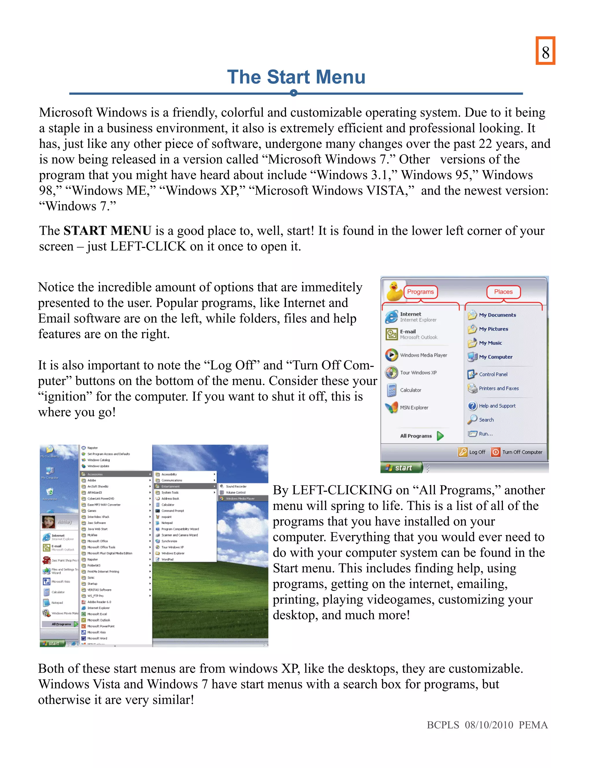 8
Microsoft Windows is a friendly, colorful and customizable operating system. Due to it being
a staple in a business environment, it also is extremely efficient and professional looking. It
has, just like any other piece of software, undergone many changes over the past 22 years, and
is now being released in a version called “Microsoft Windows 7.” Other versions of the
program that you might have heard about include “Windows 3.1,” Windows 95,” Windows
98,” “Windows ME,” “Windows XP,” “Microsoft Windows VISTA,” and the newest version:
“Windows 7.”
The START MENU is a good place to, well, start! It is found in the lower left corner of your
screen – just LEFT-CLICK on it once to open it.
Notice the incredible amount of options that are immeditely
presented to the user. Popular programs, like Internet and
Email software are on the left, while folders, files and help
features are on the right.
It is also important to note the “Log Off” and “Turn Off Com-
puter” buttons on the bottom of the menu. Consider these your
“ignition” for the computer. If you want to shut it off, this is
where you go!
By LEFT-CLICKING on “All Programs,” another
menu will spring to life. This is a list of all of the
programs that you have installed on your
computer. Everything that you would ever need to
do with your computer system can be found in the
Start menu. This includes finding help, using
programs, getting on the internet, emailing,
printing, playing videogames, customizing your
desktop, and much more!
Both of these start menus are from windows XP, like the desktops, they are customizable.
Windows Vista and Windows 7 have start menus with a search box for programs, but
otherwise it are very similar!
The Start Menu
BCPLS 08/10/2010 PEMA
 