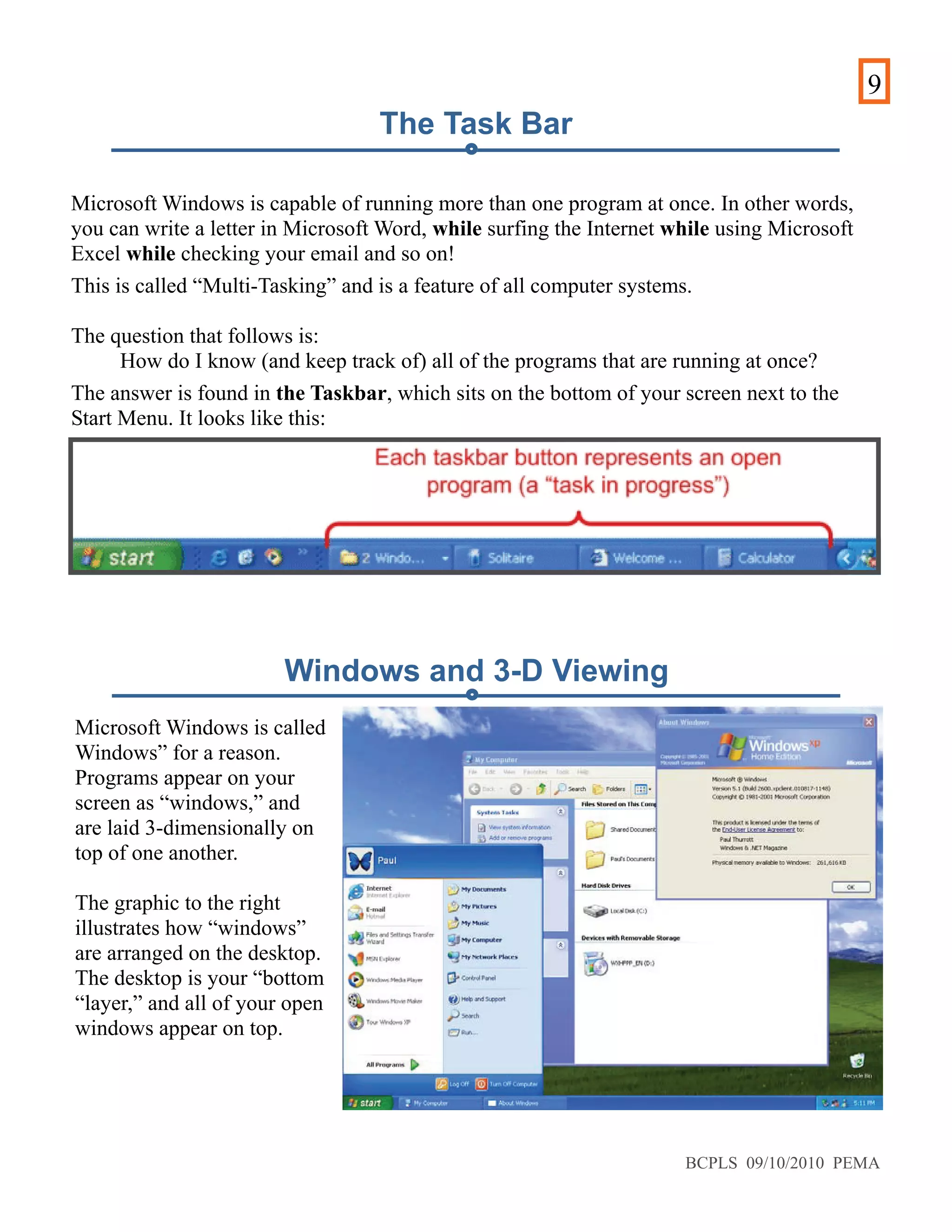 9
Microsoft Windows is capable of running more than one program at once. In other words,
you can write a letter in Microsoft Word, while surfing the Internet while using Microsoft
Excel while checking your email and so on!
This is called “Multi-Tasking” and is a feature of all computer systems.
The question that follows is:
How do I know (and keep track of) all of the programs that are running at once?
The answer is found in the Taskbar, which sits on the bottom of your screen next to the
Start Menu. It looks like this:
Microsoft Windows is called
Windows” for a reason.
Programs appear on your
screen as “windows,” and
are laid 3-dimensionally on
top of one another.
The graphic to the right
illustrates how “windows”
are arranged on the desktop.
The desktop is your “bottom
“layer,” and all of your open
windows appear on top.
The Task Bar
Windows and 3-D Viewing
BCPLS 09/10/2010 PEMA
 