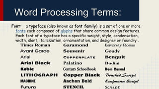 Word Processing Terms:
Font: a typeface (also known as font family) is a set of one or more
fonts each composed of glyphs that share common design features.
Each font of a typeface has a specific weight, style, condensation,
width, slant, italicization, ornamentation, and designer or foundry .

 