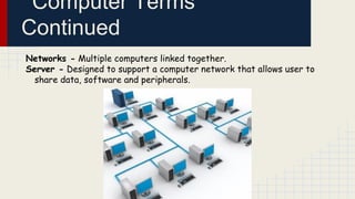 Computer Terms
Continued
Networks - Multiple computers linked together.
Server - Designed to support a computer network that allows user to
share data, software and peripherals.

 