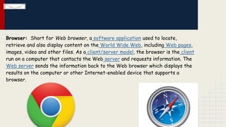 Browser: Short for Web browser, a software application used to locate,
retrieve and also display content on the World Wide Web, including Web pages,
images, video and other files. As a client/server model, the browser is the client
run on a computer that contacts the Web server and requests information. The
Web server sends the information back to the Web browser which displays the
results on the computer or other Internet-enabled device that supports a
browser.

 