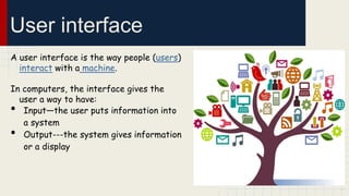 User interface
A user interface is the way people (users)
interact with a machine.
In computers, the interface gives the
user a way to have:
Input—the user puts information into
a system
Output---the system gives information
or a display

•
•

 